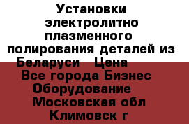 Установки электролитно-плазменного  полирования деталей из Беларуси › Цена ­ 100 - Все города Бизнес » Оборудование   . Московская обл.,Климовск г.